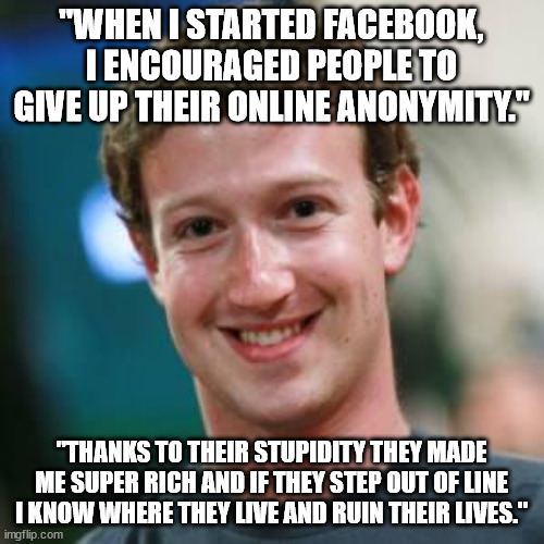 Mark Zuckerberg | "WHEN I STARTED FACEBOOK, I ENCOURAGED PEOPLE TO GIVE UP THEIR ONLINE ANONYMITY." "THANKS TO THEIR STUPIDITY THEY MADE ME SUPER RICH AND IF  | image tagged in mark zuckerberg | made w/ Imgflip meme maker