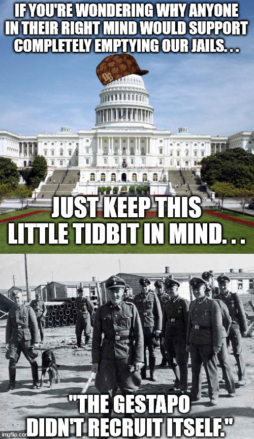 What it always ends up being when this happens. | IF YOU'RE WONDERING WHY ANYONE IN THEIR RIGHT MIND WOULD SUPPORT COMPLETELY EMPTYING OUR JAILS. . . JUST KEEP THIS LITTLE TIDBIT IN MIND. . . "THE GESTAPO DIDN'T RECRUIT ITSELF." | image tagged in scumbag government,gestapo,nazi,democrats | made w/ Imgflip meme maker