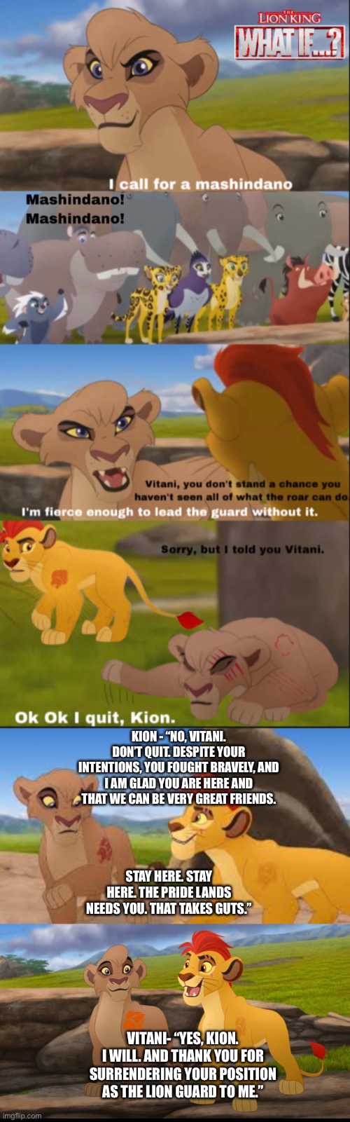 What if Kion accepted Vitani’s challenge but then chose to give the Lion Guard position to her in the end? | KION - “NO, VITANI. DON’T QUIT. DESPITE YOUR INTENTIONS, YOU FOUGHT BRAVELY, AND I AM GLAD YOU ARE HERE AND THAT WE CAN BE VERY GREAT FRIENDS. STAY HERE. STAY HERE. THE PRIDE LANDS NEEDS YOU. THAT TAKES GUTS.”; VITANI- “YES, KION. I WILL. AND THANK YOU FOR SURRENDERING YOUR POSITION AS THE LION GUARD TO ME.” | image tagged in the lion king,the lion guard,what if,funny memes,happy ending | made w/ Imgflip meme maker