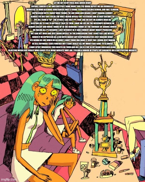 ight i got it off my chest | LET ME GET IN MY FEELS REAL QUICK RIGHT BEFORE I BRUSH IT OFF AND SHITPOST SOME MORE THIS PIC KINDA DEPICT ME RN CURRENTLY ADDICTED TO MIND ALTERING SUBSTANCES ONLY A YOUNG TEENAGER FAILING SCHOOL AND HAS  CLINICAL DEPRESSION WITH FAMILY WHO THINKS I'M LIKE MOM AND INSANE I DON'T WANNA COMMIT ALIVENT I'M JUST NOT FEELIN THE VIBE I BLOCK MYSELF OFF TO OTHERS AND IS VERY DISTANT TO PPL IRL I HAVE A "GF"  THE OTHER 2 ARE JUST PPL THAT LIKE ME BUT IM ALWAYS HIGH OR SLEEPING OR TO SAD TO ACTUALLY TALK TO THEM I HAVE NO LIFE ON THE WEEKDAYS BECAUSE IM ALWAYS ASLEEP AND WHEN I WAKE UP IN THE MORNING I VOMIT AT THE THOUGHT OF SCHOOL WHICH IM FAILING ALL F'S BECAUSE I LOST INTEREST IN IT AND I WORRY ABOUT MONEY PROBLEMS SO I CAN GET HIGH AND JUST BRING MYSELF TO THE CONCLUSION THAT I DONT FEEL LIKE MYSELF SOBER IF IM DEPRESSED AS A KID WITH BARELY ANY RESPONSIBILITIES JUST IMAGINE WHAT ITS GONNA BE LIKE WHEN IM AN ADULT I DONT THINK IMA MAKE IT VERY FAR I KINDA JUST WANNA BE IN A EUPHORIC STATE FOREVER BUT I CANT REALLY ALL MY MONEY HAS GONE TO IS DRUGS I HAVE SPENT HUNDREDS THIS MONTH ON THEM AND ALL I DO IS STAY IN MY ROOM HIGH AND ALONE BLASTING MUSIC BUT REALLY WHO CARES ITS A MEME WEBSITE WHY AM I TELLING A BUNCH OF PEOPLE MY BUSINESS ON A SHITPOSTING WEBSITE | made w/ Imgflip meme maker