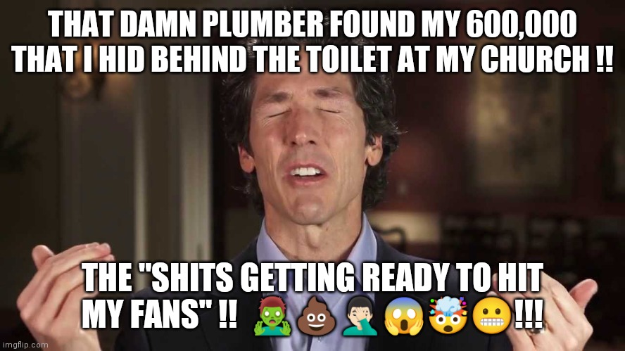Osteen Stash | THAT DAMN PLUMBER FOUND MY 600,000 THAT I HID BEHIND THE TOILET AT MY CHURCH !! THE "SHITS GETTING READY TO HIT MY FANS" !!  🧟‍♂️💩🤦🏻‍♂️😱🤯😬!!! | image tagged in joel osteen | made w/ Imgflip meme maker