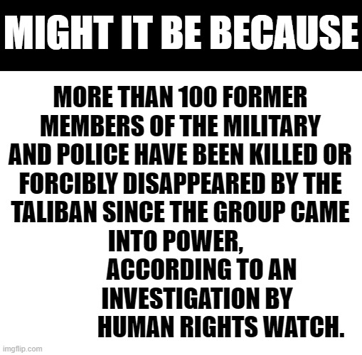 Why Are Most Media Sources Not Reporting On Afghanistan? | MIGHT IT BE BECAUSE; MORE THAN 100 FORMER MEMBERS OF THE MILITARY AND POLICE HAVE BEEN KILLED OR FORCIBLY DISAPPEARED BY THE TALIBAN SINCE THE GROUP CAME INTO POWER,  
                 ACCORDING TO AN                  INVESTIGATION BY                     HUMAN RIGHTS WATCH. | image tagged in memes,politics,taliban,killing,over,100 | made w/ Imgflip meme maker
