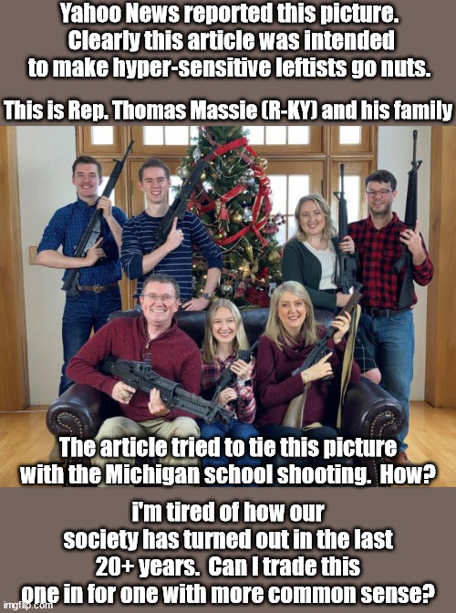 Big freakin' deal.  So what if they have guns.  The Waukesha murderer used a car.  Should we freak out over a picture of a car? | Yahoo News reported this picture.  Clearly this article was intended to make hyper-sensitive leftists go nuts. This is Rep. Thomas Massie (R-KY) and his family; The article tried to tie this picture with the Michigan school shooting.  How? i'm tired of how our society has turned out in the last 20+ years.  Can I trade this one in for one with more common sense? | image tagged in insanity,what happened to common sense,gutless leftists | made w/ Imgflip meme maker