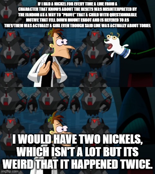 if i had a nickel for everytime | IF I HAD A NICKEL FOR EVERY TIME A LINE FROM A CHARACTER THAT KNOWS ABOUT THE RESETS WAS MISINTERPRETED BY THE FANDOM AS A WAY TO "PROVE" THAT A CHILD WITH QUESTIONNABLE MOTIVE THAT FELL DOWN MOUNT EBBOT AND IS REFERED TO AS THEY/THEM WAS ACTUALLY A GIRL EVEN THOUGH SAID LINE WAS ACTUALLY ABOUT TORIEL; I WOULD HAVE TWO NICKELS, WHICH ISN'T A LOT BUT ITS WEIRD THAT IT HAPPENED TWICE. | image tagged in if i had a nickel for everytime,Undertale | made w/ Imgflip meme maker