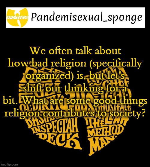 When it's not manipulating ppl, it can bring people together and form new relationships | We often talk about how bad religion (specifically organized) is, but let's shift our thinking for a bit. What are some good things religion contributes to society? | image tagged in wu tang announcement template,demisexual_sponge | made w/ Imgflip meme maker