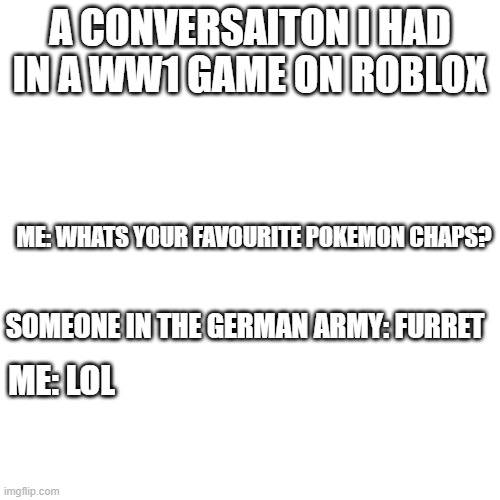 im not sure if this is allowed but i'll try (lyradachikorita: F U R R ET) | A CONVERSAITON I HAD IN A WW1 GAME ON ROBLOX; ME: WHATS YOUR FAVOURITE POKEMON CHAPS? SOMEONE IN THE GERMAN ARMY: FURRET; ME: LOL | image tagged in memes,blank transparent square | made w/ Imgflip meme maker