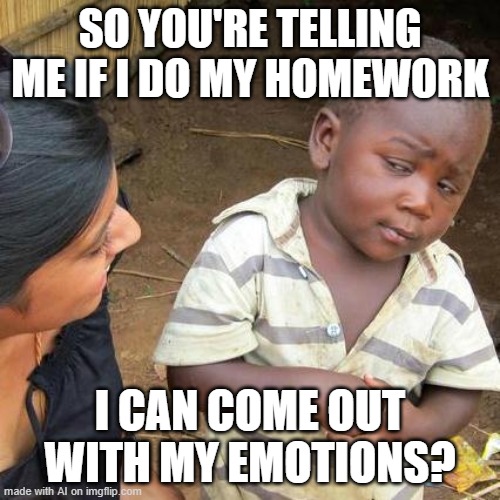 Third World Skeptical Kid | SO YOU'RE TELLING ME IF I DO MY HOMEWORK; I CAN COME OUT WITH MY EMOTIONS? | image tagged in memes,third world skeptical kid | made w/ Imgflip meme maker