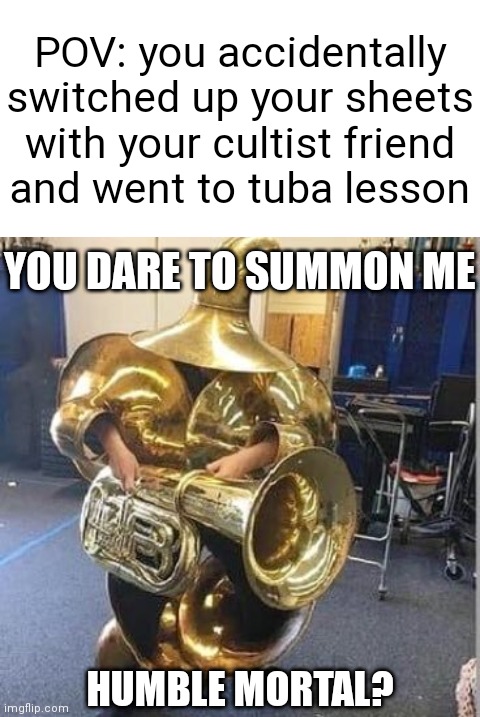 The Tuba Demon has awoken! | POV: you accidentally switched up your sheets with your cultist friend
and went to tuba lesson; YOU DARE TO SUMMON ME; HUMBLE MORTAL? | image tagged in blank white template,tuba heavy gunner | made w/ Imgflip meme maker