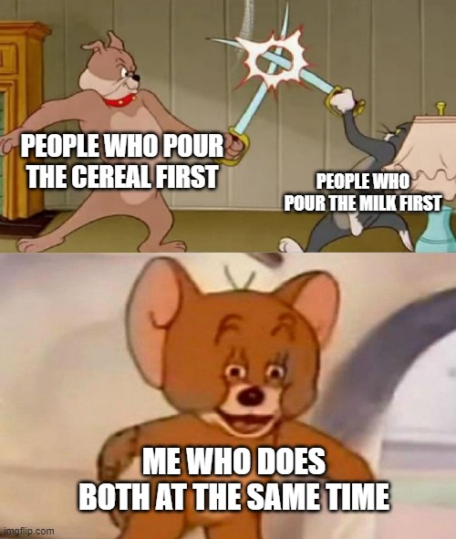 Tom and Jerry swordfight | PEOPLE WHO POUR THE CEREAL FIRST; PEOPLE WHO POUR THE MILK FIRST; ME WHO DOES BOTH AT THE SAME TIME | image tagged in tom and jerry swordfight | made w/ Imgflip meme maker