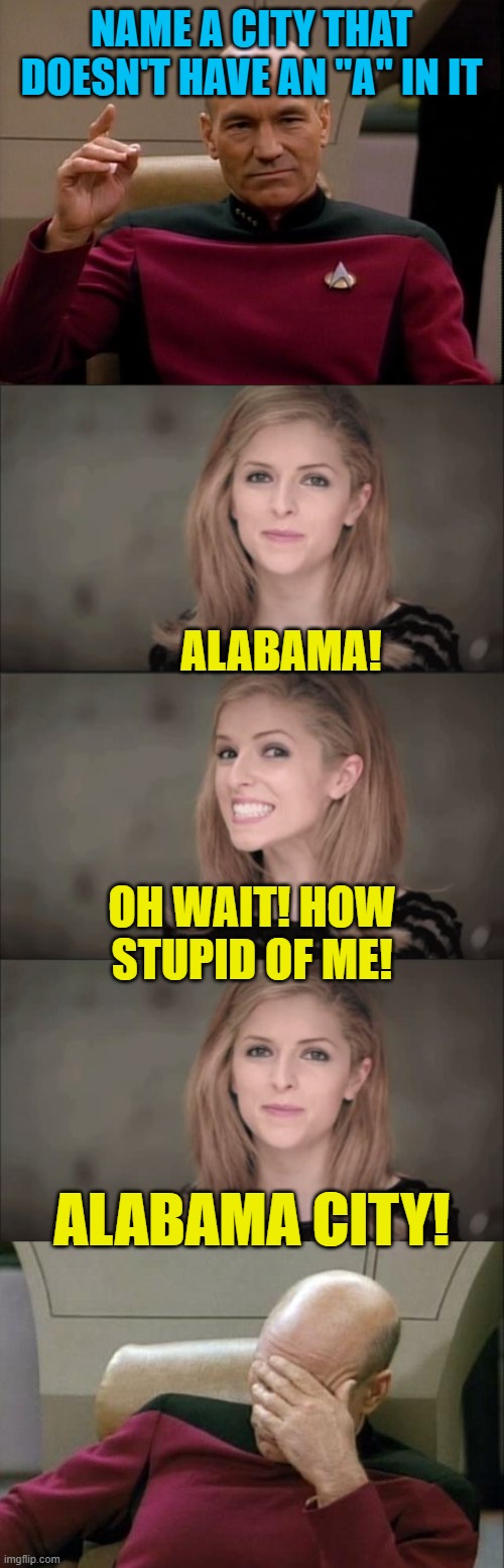 Oh wait, you said city! | NAME A CITY THAT DOESN'T HAVE AN "A" IN IT; ALABAMA! OH WAIT! HOW STUPID OF ME! ALABAMA CITY! | image tagged in picard make it so,memes,bad pun anna kendrick,captain picard facepalm | made w/ Imgflip meme maker