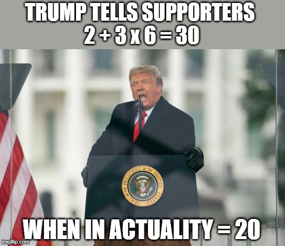Trumpsters falsely believe 2+3x6=30 much like his election lies | TRUMP TELLS SUPPORTERS 
2 + 3 x 6 = 30; WHEN IN ACTUALITY = 20 | image tagged in trump,election 2020,the big lie,gop fraud,gop propaganda,insurrection | made w/ Imgflip meme maker