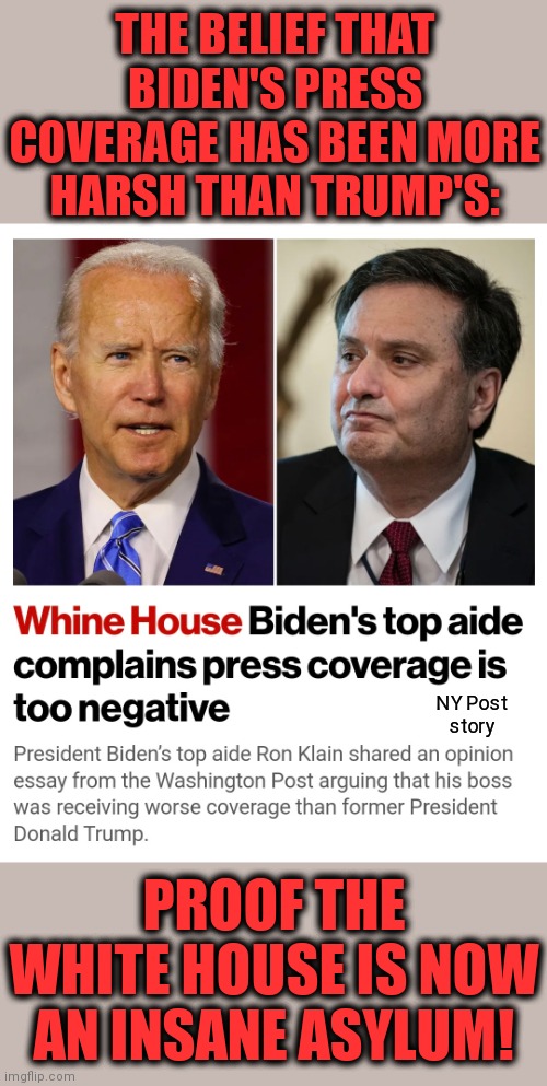Seriously???!!! | THE BELIEF THAT BIDEN'S PRESS COVERAGE HAS BEEN MORE HARSH THAN TRUMP'S:; NY Post
story; PROOF THE WHITE HOUSE IS NOW AN INSANE ASYLUM! | image tagged in memes,joe biden,senile creep,press coverage,trump,mainstream media | made w/ Imgflip meme maker