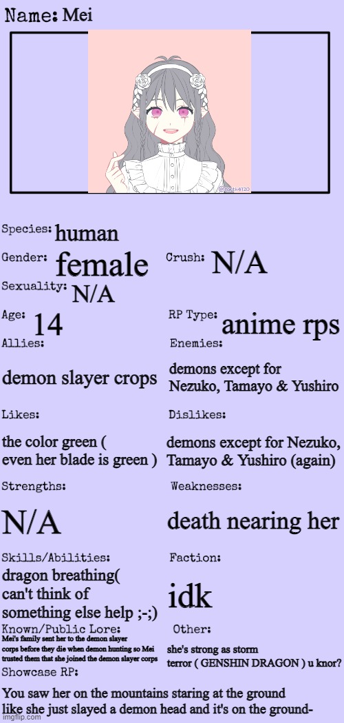 Demon slayer oc for the contest ( + she keeps some stuff secret ) | Mei; human; N/A; female; N/A; 14; anime rps; demon slayer crops; demons except for Nezuko, Tamayo & Yushiro; demons except for Nezuko, Tamayo & Yushiro (again); the color green ( even her blade is green ); death nearing her; N/A; dragon breathing( can't think of something else help ;-;); idk; Mei's family sent her to the demon slayer corps before they die when demon hunting so Mei trusted them that she joined the demon slayer corps; she's strong as storm terror ( GENSHIN DRAGON ) u knor? You saw her on the mountains staring at the ground like she just slayed a demon head and it's on the ground- | image tagged in new oc showcase for rp stream | made w/ Imgflip meme maker