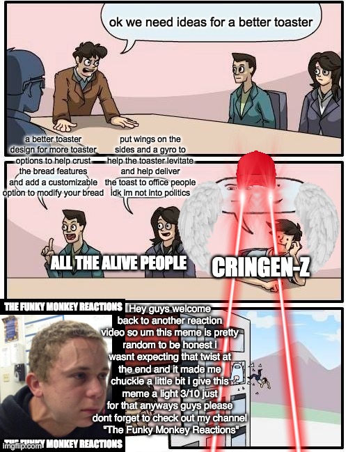 Gen-Z Bad | ok we need ideas for a better toaster; a better toaster design for more toaster options to help crust the bread features and add a customizable option to modify your bread; put wings on the sides and a gyro to help the toaster levitate and help deliver the toast to office people idk im not into politics; ALL THE ALIVE PEOPLE; CRINGEN-Z; Hey guys welcome back to another reaction video so um this meme is pretty random to be honest i wasnt expecting that twist at the end and it made me chuckle a little bit i give this meme a light 3/10 just for that anyways guys please dont forget to check out my channel
 "The Funky Monkey Reactions"; THE FUNKY MONKEY REACTIONS; THE FUNKY MONKEY REACTIONS | image tagged in memes,boardroom meeting suggestion,gen z,funny,satire | made w/ Imgflip meme maker