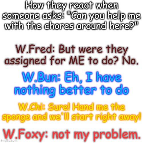 I just need something to post- | How they react when someone asks: "Can you help me with the chores around here?"; W.Fred: But were they assigned for ME to do? No. W.Bun: Eh, I have nothing better to do; W.Chi: Sure! Hand me the sponge and we'll start right away! W.Foxy: not my problem. | image tagged in blank transparent square | made w/ Imgflip meme maker