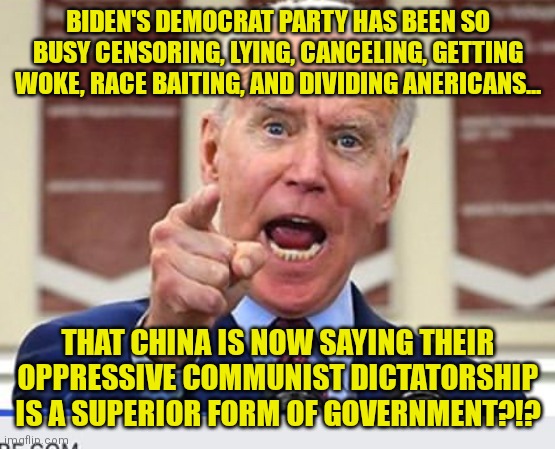 Wow Democrats, you've turned America from the envy of the world to whipping boy of anti-democracy dictatorships in 12 months?! | BIDEN'S DEMOCRAT PARTY HAS BEEN SO BUSY CENSORING, LYING, CANCELING, GETTING WOKE, RACE BAITING, AND DIVIDING ANERICANS... THAT CHINA IS NOW SAYING THEIR OPPRESSIVE COMMUNIST DICTATORSHIP IS A SUPERIOR FORM OF GOVERNMENT?!? | image tagged in joe biden,made in china,fool,task failed successfully,liberals,liberal hypocrisy | made w/ Imgflip meme maker