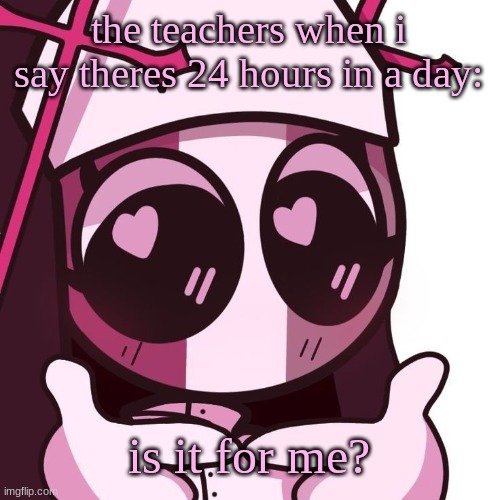 Sarv | the teachers when i say theres 24 hours in a day: is it for me? | image tagged in sarv | made w/ Imgflip meme maker