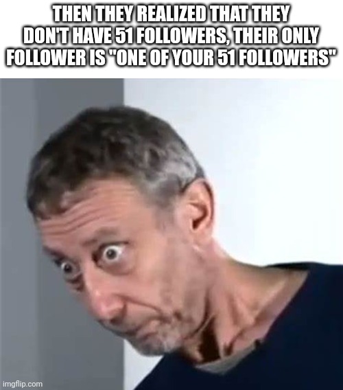 Michael Rosen stare | THEN THEY REALIZED THAT THEY DON'T HAVE 51 FOLLOWERS, THEIR ONLY FOLLOWER IS "ONE OF YOUR 51 FOLLOWERS" | image tagged in michael rosen stare | made w/ Imgflip meme maker