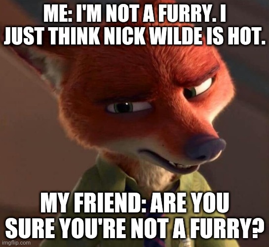 Skeptical Nick Wilde | ME: I'M NOT A FURRY. I JUST THINK NICK WILDE IS HOT. MY FRIEND: ARE YOU SURE YOU'RE NOT A FURRY? | image tagged in nick wilde skeptic,zootopia,nick wilde,the furry fandom,funny,memes | made w/ Imgflip meme maker
