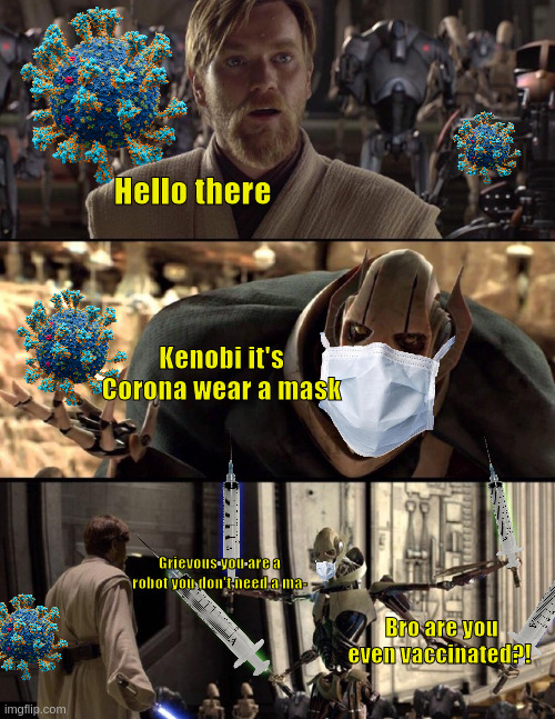 General Kenobi "Hello there" | Hello there; Kenobi it's Corona wear a mask; Grievous you are a robot you don't need a ma-; Bro are you even vaccinated?! | image tagged in general kenobi hello there,corona,covid vaccine,star wars,meme,mask | made w/ Imgflip meme maker