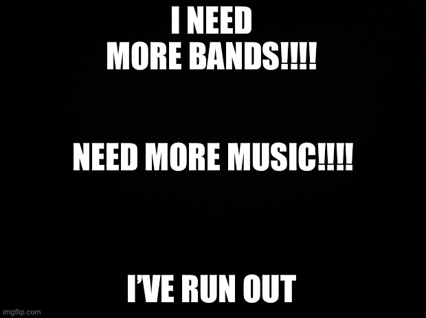 Black background | I NEED MORE BANDS!!!! NEED MORE MUSIC!!!! I’VE RUN OUT | image tagged in black background | made w/ Imgflip meme maker