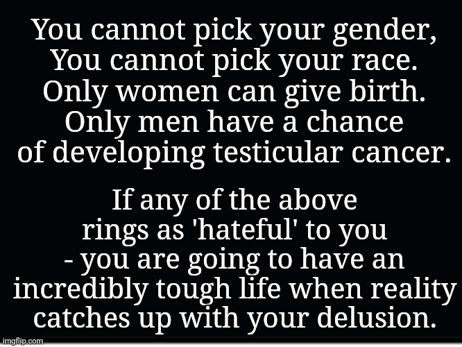 When Reality Catches Up With Your Delusion... | You cannot pick your gender,
You cannot pick your race.
Only women can give birth.
Only men have a chance of developing testicular cancer. If any of the above rings as 'hateful' to you
- you are going to have an incredibly tough life when reality catches up with your delusion. | image tagged in delusional,super_triggered,liberals,triggered feminazi,triggered,homosexual | made w/ Imgflip meme maker