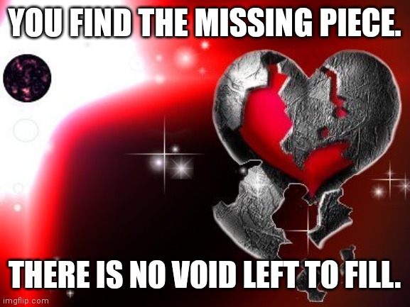 pieces | YOU FIND THE MISSING PIECE. THERE IS NO VOID LEFT TO FILL. | image tagged in pieces | made w/ Imgflip meme maker