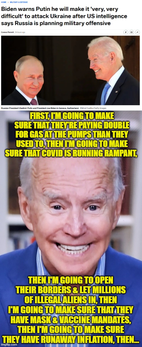 Joe Biden, making things very very difficult not just for the U.S., but for Russia too! | FIRST, I'M GOING TO MAKE SURE THAT THEY'RE PAYING DOUBLE FOR GAS AT THE PUMPS THAN THEY USED TO, THEN I'M GOING TO MAKE SURE THAT COVID IS RUNNING RAMPANT, THEN I'M GOING TO OPEN THEIR BORDERS & LET MILLIONS OF ILLEGAL ALIENS IN, THEN I'M GOING TO MAKE SURE THAT THEY HAVE MASK & VACCINE MANDATES, THEN I'M GOING TO MAKE SURE THEY HAVE RUNAWAY INFLATION, THEN... | image tagged in joker joe,inflation,covid,immigration,mandates,energy | made w/ Imgflip meme maker