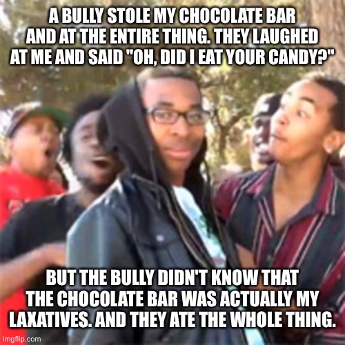 They got what they deserved | A BULLY STOLE MY CHOCOLATE BAR AND AT THE ENTIRE THING. THEY LAUGHED AT ME AND SAID "OH, DID I EAT YOUR CANDY?"; BUT THE BULLY DIDN'T KNOW THAT THE CHOCOLATE BAR WAS ACTUALLY MY LAXATIVES. AND THEY ATE THE WHOLE THING. | image tagged in black boy roast | made w/ Imgflip meme maker