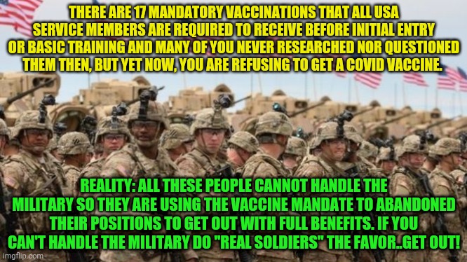 US Military | THERE ARE 17 MANDATORY VACCINATIONS THAT ALL USA SERVICE MEMBERS ARE REQUIRED TO RECEIVE BEFORE INITIAL ENTRY OR BASIC TRAINING AND MANY OF YOU NEVER RESEARCHED NOR QUESTIONED THEM THEN, BUT YET NOW, YOU ARE REFUSING TO GET A COVID VACCINE. REALITY: ALL THESE PEOPLE CANNOT HANDLE THE MILITARY SO THEY ARE USING THE VACCINE MANDATE TO ABANDONED THEIR POSITIONS TO GET OUT WITH FULL BENEFITS. IF YOU CAN'T HANDLE THE MILITARY DO "REAL SOLDIERS" THE FAVOR..GET OUT! | image tagged in us military | made w/ Imgflip meme maker