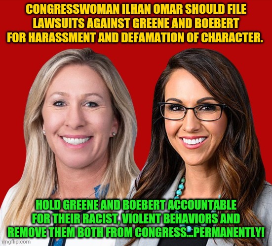 Greene and Boebert | CONGRESSWOMAN ILHAN OMAR SHOULD FILE LAWSUITS AGAINST GREENE AND BOEBERT FOR HARASSMENT AND DEFAMATION OF CHARACTER. HOLD GREENE AND BOEBERT ACCOUNTABLE FOR THEIR RACIST, VIOLENT BEHAVIORS AND REMOVE THEM BOTH FROM CONGRESS...PERMANENTLY! | image tagged in greene and boebert | made w/ Imgflip meme maker