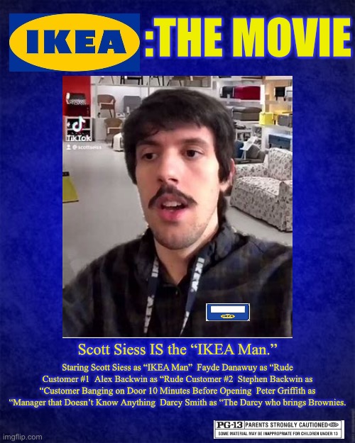 :THE MOVIE; Scott Siess IS the “IKEA Man.”; Staring Scott Siess as “IKEA Man”  Fayde Danawuy as “Rude Customer #1  Alex Backwin as “Rude Customer #2  Stephen Backwin as “Customer Banging on Door 10 Minutes Before Opening  Peter Griffith as “Manager that Doesn’t Know Anything  Darcy Smith as “The Darcy who brings Brownies. | image tagged in ikea,scott seiss | made w/ Imgflip meme maker
