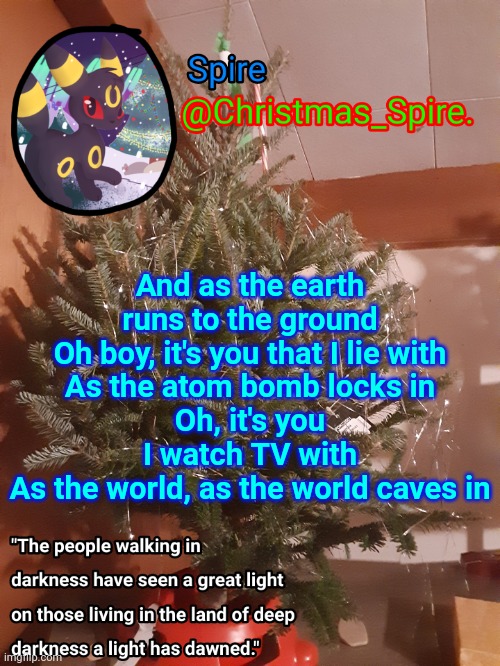 Spire Christmas announcement template | And as the earth runs to the ground
Oh boy, it's you that I lie with
As the atom bomb locks in
Oh, it's you I watch TV with
As the world, as the world caves in | image tagged in spire christmas announcement template | made w/ Imgflip meme maker