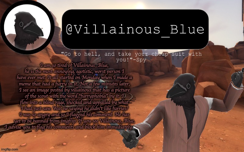 I am so tired of Villainous_Blue, he is the most annoying, egotistic, worst person I have ever met. It all started on Monday when I made a meme that had a furry in it. Not a few minutes later, I see an image posted by villainous that has a picture of the scout with the word "furryphobia" by it. I flew into a blind rage, shocked and appalled by what I had just saw. Was he saying he didn't like furries? I was so angry and so I flagged his comment. He has yet to be banned from imgflip. If you see Villainous_Blue, I advise you to flag his comments and block him immediately. | image tagged in vb temp | made w/ Imgflip meme maker