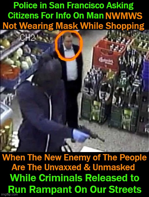 Crazy Upside Down NWO Reset | Police in San Francisco Asking 
Citizens For Info On Man NWMWS; NWMWS; Not Wearing Mask While Shopping; When The New Enemy of The People
Are The Unvaxxed & Unmasked; While Criminals Released to 
Run Rampant On Our Streets | image tagged in politics,democratic socialism,crime,chaos,control,criminals | made w/ Imgflip meme maker