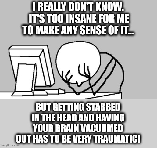 Computer Guy Facepalm Meme | I REALLY DON'T KNOW.  IT'S TOO INSANE FOR ME TO MAKE ANY SENSE OF IT... BUT GETTING STABBED IN THE HEAD AND HAVING YOUR BRAIN VACUUMED OUT H | image tagged in memes,computer guy facepalm | made w/ Imgflip meme maker