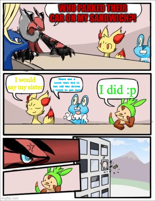 asdfmovie meme but re-enacted by Pokémon in a boardroom meeting | WHO PARKED THEIR CAR ON MY SANDWICH?! There was a truck that did it but idk who drives a truck to get here; I would say my sister; I did :p | image tagged in pokemon boardroom meeting | made w/ Imgflip meme maker