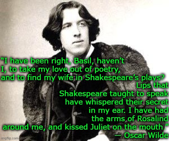 oscar wilde | Lips that Shakespeare taught to speak have whispered their secret in my ear. I have had the arms of Rosalind around me, and kissed Juliet on the mouth.”
― Oscar Wilde; “I have been right, Basil, haven’t I, to take my love out of poetry, and to find my wife in Shakespeare’s plays? | image tagged in oscar wilde,shakespeare | made w/ Imgflip meme maker