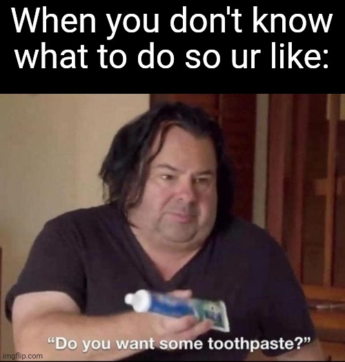 Do you want some toothpaste | When you don't know what to do so ur like: | image tagged in do you want some toothpaste | made w/ Imgflip meme maker