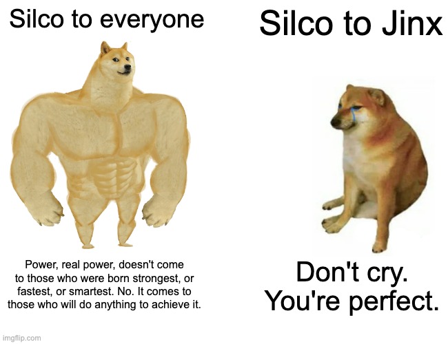 Arcane Silco | Silco to everyone; Silco to Jinx; Power, real power, doesn't come to those who were born strongest, or fastest, or smartest. No. It comes to those who will do anything to achieve it. Don't cry. You're perfect. | image tagged in memes,buff doge vs cheems | made w/ Imgflip meme maker