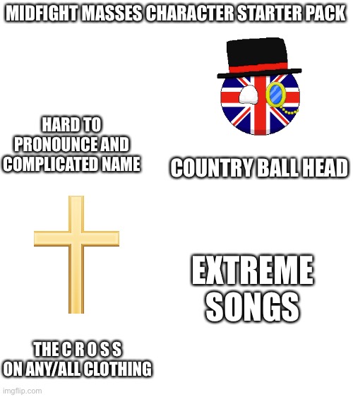 Mid Fight Masses shitpost | MIDFIGHT MASSES CHARACTER STARTER PACK; HARD TO PRONOUNCE AND COMPLICATED NAME; COUNTRY BALL HEAD; EXTREME SONGS; THE C R O S S ON ANY/ALL CLOTHING | image tagged in blank white template | made w/ Imgflip meme maker