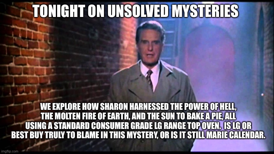Sharon’s Pie | TONIGHT ON UNSOLVED MYSTERIES; WE EXPLORE HOW SHARON HARNESSED THE POWER OF HELL, THE MOLTEN FIRE OF EARTH, AND THE SUN TO BAKE A PIE, ALL USING A STANDARD CONSUMER GRADE LG RANGE TOP OVEN.  IS LG OR BEST BUY TRULY TO BLAME IN THIS MYSTERY, OR IS IT STILL MARIE CALENDAR. | image tagged in unsolved mysteries | made w/ Imgflip meme maker