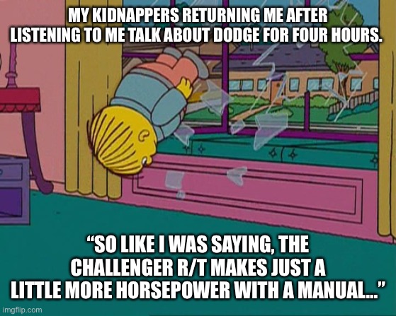 Ralph dodge | MY KIDNAPPERS RETURNING ME AFTER LISTENING TO ME TALK ABOUT DODGE FOR FOUR HOURS. “SO LIKE I WAS SAYING, THE CHALLENGER R/T MAKES JUST A LITTLE MORE HORSEPOWER WITH A MANUAL…” | image tagged in ralph wiggum | made w/ Imgflip meme maker