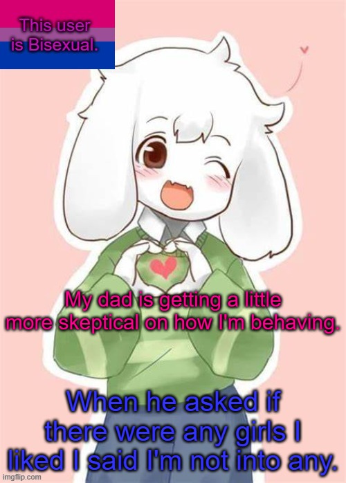 Oh God it's getting worse | My dad is getting a little more skeptical on how I'm behaving. When he asked if there were any girls I liked I said I'm not into any. | image tagged in asriel bisexual temp | made w/ Imgflip meme maker