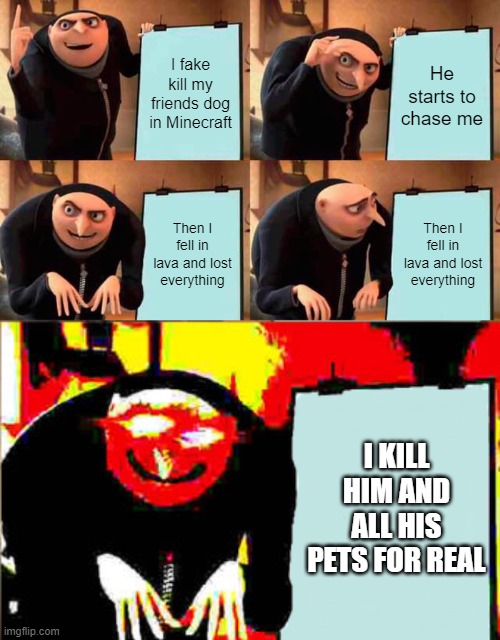 I fake kill my friends dog in Minecraft; He starts to chase me; Then I fell in lava and lost everything; Then I fell in lava and lost everything; I KILL HIM AND ALL HIS PETS FOR REAL | image tagged in memes,gru's plan | made w/ Imgflip meme maker