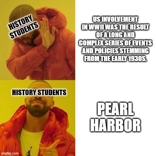 American History Students on WWII | US INVOLVEMENT IN WWII WAS THE RESULT OF A LONG AND COMPLEX SERIES OF EVENTS AND POLICIES STEMMING FROM THE EARLY 1930S. HISTORY
STUDENTS; PEARL HARBOR; HISTORY STUDENTS | image tagged in drake blank | made w/ Imgflip meme maker