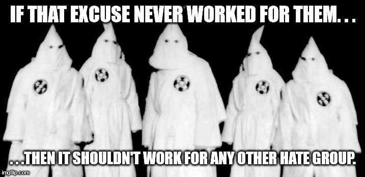 kkk | IF THAT EXCUSE NEVER WORKED FOR THEM. . . . . .THEN IT SHOULDN'T WORK FOR ANY OTHER HATE GROUP. | image tagged in kkk | made w/ Imgflip meme maker