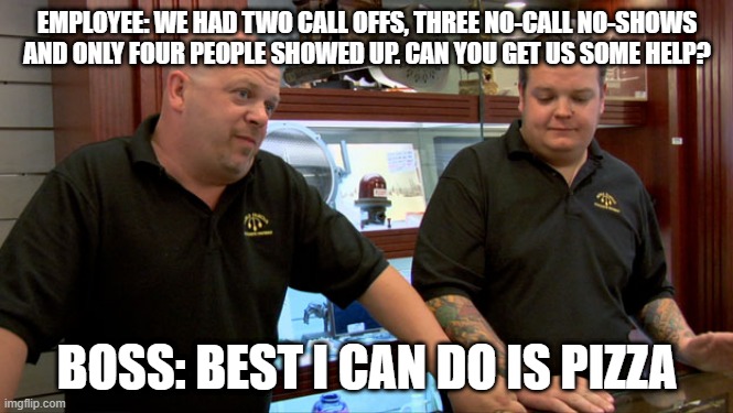 Pawn Stars Best I Can Do | EMPLOYEE: WE HAD TWO CALL OFFS, THREE NO-CALL NO-SHOWS AND ONLY FOUR PEOPLE SHOWED UP. CAN YOU GET US SOME HELP? BOSS: BEST I CAN DO IS PIZZA | image tagged in pawn stars best i can do | made w/ Imgflip meme maker