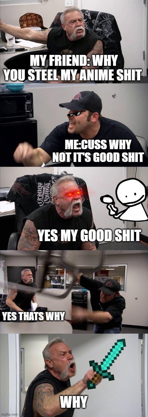 American Chopper Argument Meme | MY FRIEND: WHY YOU STEEL MY ANIME SHIT; ME:CUSS WHY NOT IT'S GOOD SHIT; YES MY GOOD SHIT; YES THATS WHY; WHY | image tagged in memes,american chopper argument | made w/ Imgflip meme maker