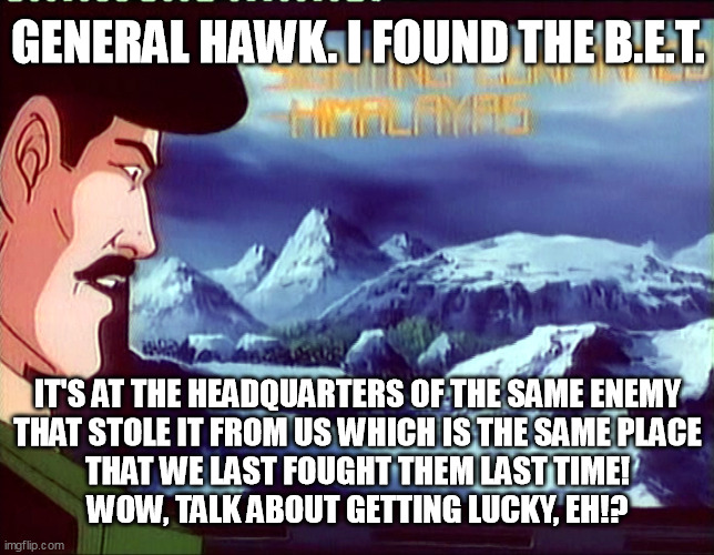 GENERAL HAWK. I FOUND THE B.E.T. IT'S AT THE HEADQUARTERS OF THE SAME ENEMY
THAT STOLE IT FROM US WHICH IS THE SAME PLACE
THAT WE LAST FOUGHT THEM LAST TIME!
WOW, TALK ABOUT GETTING LUCKY, EH!? | image tagged in gi joe,dial tone,gi joe movie,cobra la,bet | made w/ Imgflip meme maker